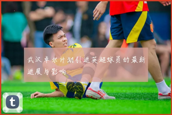 武汉卓尔计划引进英超球员的最新进展与影响