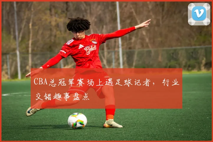 CBA总冠军赛场上遇足球记者,行业交错趣事盘点