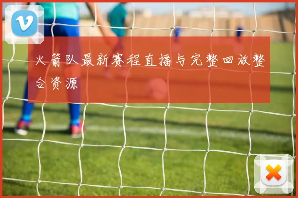 火箭队最新赛程直播与完整回放整合资源