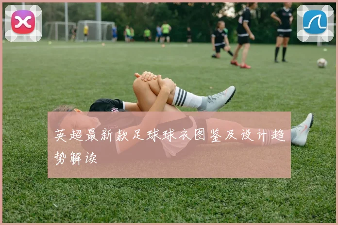 英超最新款足球球衣图鉴及设计趋势解读